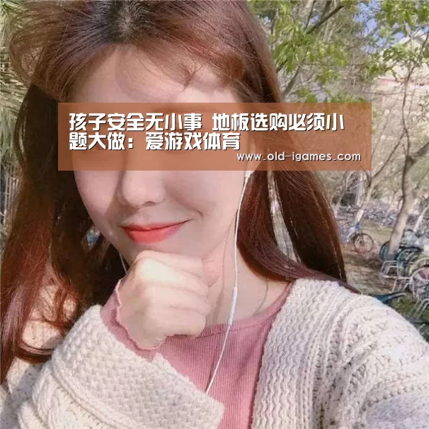 孩子安全无小事 地板选购必须小题大做:爱游戏体育(图3) 爱游戏体育